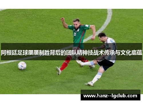阿根廷足球屡屡制胜背后的团队精神技战术传承与文化底蕴