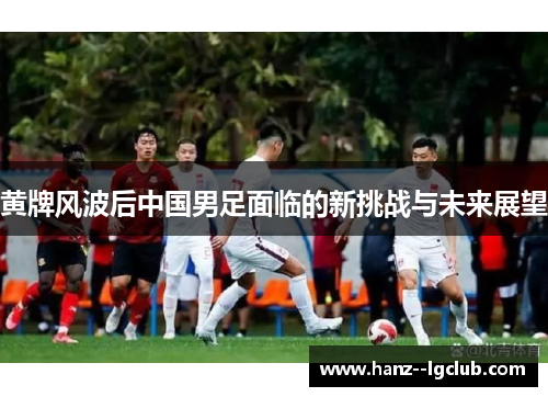 黄牌风波后中国男足面临的新挑战与未来展望
