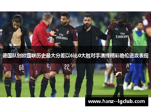 德国队创欧国联历史最大分差以6比0大胜对手演绎精彩绝伦进攻表现