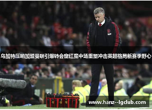 乌加特压哨加盟曼联引爆转会窗红魔中场重塑冲击英超格局新赛季野心 乌加特压哨加盟曼联引爆转会窗红魔中场重塑冲击英超格局新赛季野心