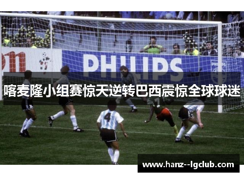 喀麦隆小组赛惊天逆转巴西震惊全球球迷 喀麦隆小组赛惊天逆转巴西震惊全球球迷
